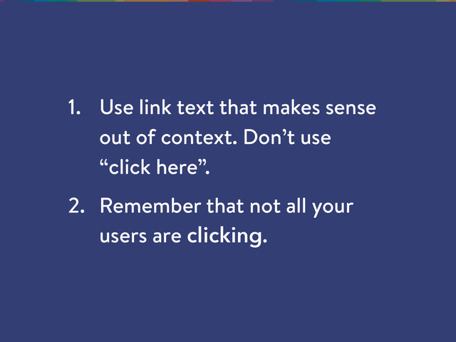 1. Use link text that makes sense
out of context. Don’t use
“click here”.
2. Remember that not all your
users are clicking.
