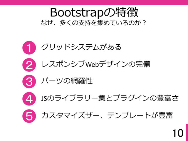 10
Bootstrapの特徴
なぜ、多くの支持を集めているのか？
１ グリッドシステムがある
３ パーツの網羅性
２ レスポンシブWebデザインの完備
４ JSのライブラリー集とプラグインの豊富さ
５ カスタマイズザー、テンプレートが豊富

