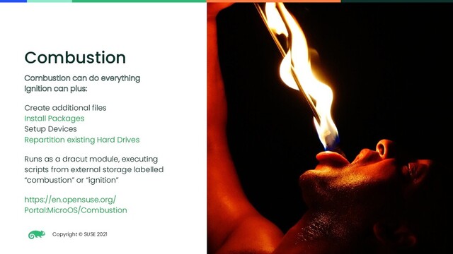 Copyright © SUSE 2021
38
Combustion
Combustion can do everything
Ignition can plus:
Create additional files
Install Packages
Setup Devices
Repartition existing Hard Drives
Runs as a dracut module, executing
scripts from external storage labelled
“combustion” or “ignition”
https://en.opensuse.org/
Portal:MicroOS/Combustion
