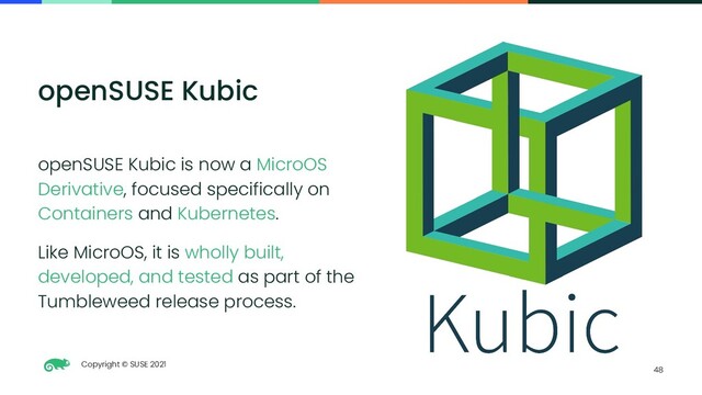 Copyright © SUSE 2021
48
openSUSE Kubic
openSUSE Kubic is now a MicroOS
Derivative, focused specifically on
Containers and Kubernetes.
Like MicroOS, it is wholly built,
developed, and tested as part of the
Tumbleweed release process.
