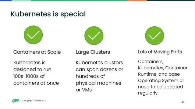 Copyright © SUSE 2021
49
Kubernetes is special
Lots of Moving Parts
Containers,
Kubernetes, Container
Runtime, and base
Operating System all
need to be updated
regularly
Containers at Scale
Kubernetes is
designed to run
100s-1000s of
containers at once
Large Clusters
Kubernetes clusters
can span dozens or
hundreds of
physical machines
or VMs
