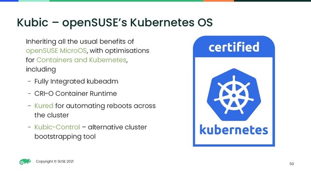 Copyright © SUSE 2021
50
Kubic – openSUSE’s Kubernetes OS
Inheriting all the usual benefits of
openSUSE MicroOS, with optimisations
for Containers and Kubernetes,
including
– Fully Integrated kubeadm
– CRI-O Container Runtime
– Kured for automating reboots across
the cluster
– Kubic-Control – alternative cluster
bootstrapping tool
