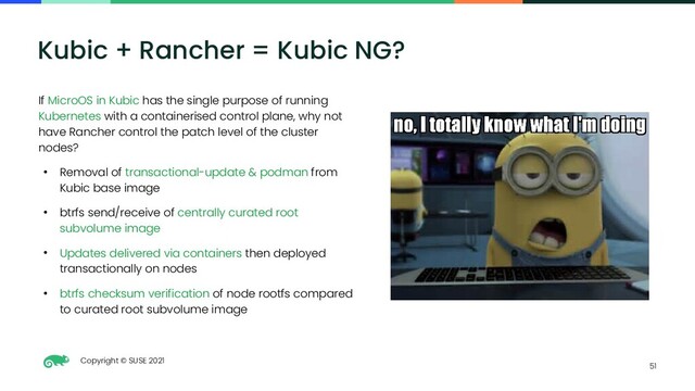 Copyright © SUSE 2021
51
Kubic + Rancher = Kubic NG?
If MicroOS in Kubic has the single purpose of running
Kubernetes with a containerised control plane, why not
have Rancher control the patch level of the cluster
nodes?
● Removal of transactional-update & podman from
Kubic base image
● btrfs send/receive of centrally curated root
subvolume image
● Updates delivered via containers then deployed
transactionally on nodes
● btrfs checksum verification of node rootfs compared
to curated root subvolume image
