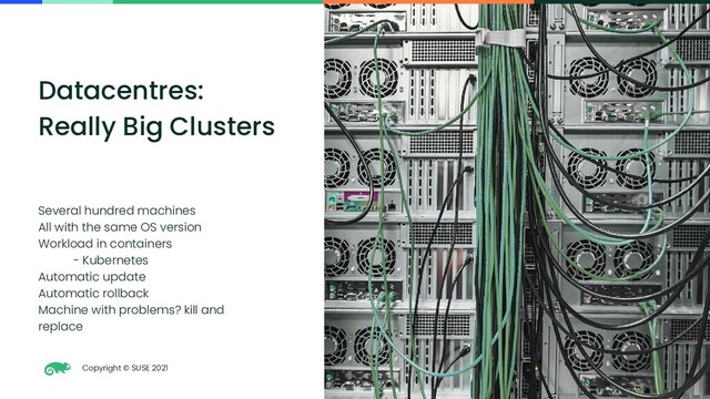 Copyright © SUSE 2021
10
Datacentres:
Really Big Clusters
Several hundred machines
All with the same OS version
Workload in containers
- Kubernetes
Automatic update
Automatic rollback
Machine with problems? kill and
replace
