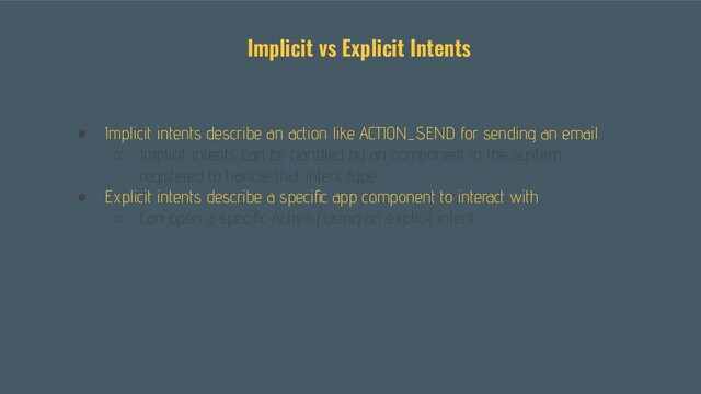 ● Implicit intents describe an action like ACTION_SEND for sending an email
○ Implicit intents can be handled by an component in the system
registered to handle that intent type
● Explicit intents describe a speciﬁc app component to interact with
○ Can open a speciﬁc Activity using an explicit intent
Implicit vs Explicit Intents
