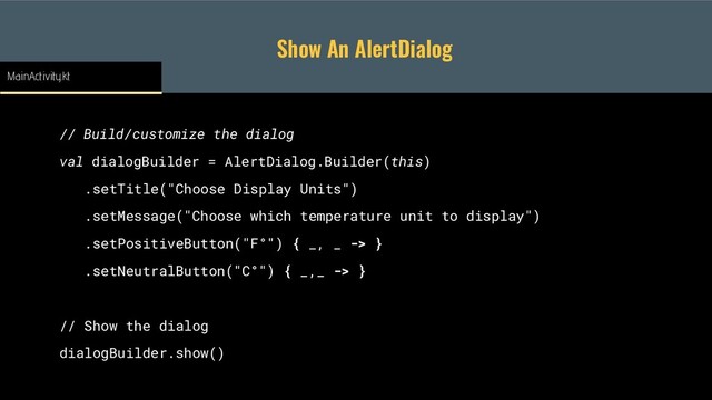 Show An AlertDialog
// Build/customize the dialog
val dialogBuilder = AlertDialog.Builder(this)
.setTitle("Choose Display Units")
.setMessage("Choose which temperature unit to display")
.setPositiveButton("F°") { _, _ -> }
.setNeutralButton("C°") { _,_ -> }
// Show the dialog
dialogBuilder.show()
MainActivity.kt
