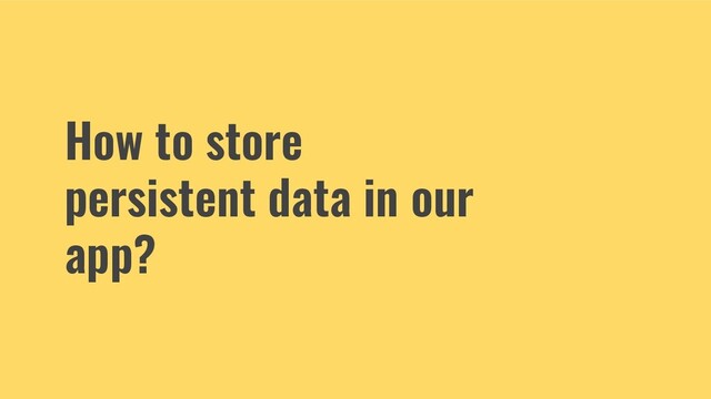 How to store
persistent data in our
app?
