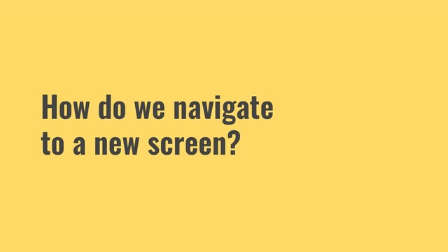 How do we navigate
to a new screen?
