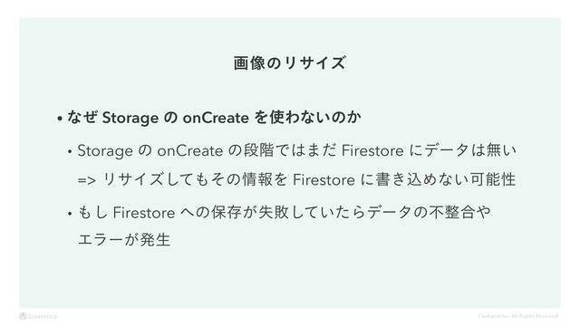 Cookpad Inc. All Rights Reserved.
ը૾ͷϦαΠζ
wͳͥ Storage ͷ onCreate Λ࢖Θͳ͍ͷ͔
wStorage ͷ onCreate ͷஈ֊Ͱ͸·ͩ Firestore ʹσʔλ͸ແ͍ 
ϦαΠζͯ͠΋ͦͷ৘ใΛ Firestore ʹॻ͖ࠐΊͳ͍Մೳੑ
w΋͠ Firestore ΁ͷอଘ͕ࣦഊ͍ͯͨ͠Βσʔλͷෆ੔߹΍ 
Τϥʔ͕ൃੜ

