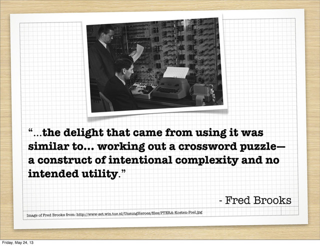 Image of Fred Brooks from: http://www-set.win.tue.nl/UnsungHeroes/ﬁles/PTERA-Kosten-Poel.jpg
“...the delight that came from using it was
similar to... working out a crossword puzzle—
a construct of intentional complexity and no
intended utility.”
- Fred Brooks
Friday, May 24, 13
