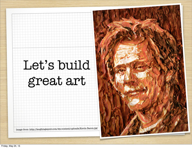 Let’s build
great art
Image from: http://laughingsquid.com/wp-content/uploads/Kevin-Bacon.jpg
Friday, May 24, 13
