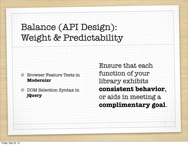 Balance (API Design):
Weight & Predictability
Browser Feature Tests in
Modernizr
DOM Selection Syntax in
jQuery
Ensure that each
function of your
library exhibits
consistent behavior,
or aids in meeting a
complimentary goal.
Friday, May 24, 13
