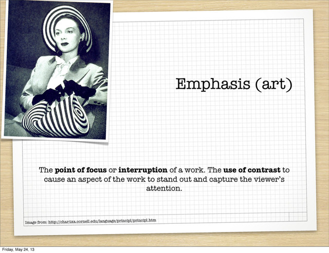 Emphasis (art)
The point of focus or interruption of a work. The use of contrast to
cause an aspect of the work to stand out and capture the viewer’s
attention.
Image from: http://char.txa.cornell.edu/language/principl/principl.htm
Friday, May 24, 13
