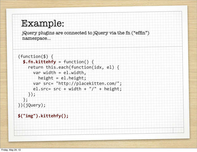 (function($)	  {
	  	  $.fn.kittehfy	  =	  function()	  {
	  	  	  	  return	  this.each(function(idx,	  el)	  {	  	  	  	  	  	  	  	  
	  	  	  	  	  	  var	  width	  =	  el.width,
	  	  	  	  	  	  	  	  height	  =	  el.height;
	  	  	  	  	  	  var	  src=	  "http://placekitten.com/";
	  	  	  	  	  	  el.src=	  src	  +	  width	  +	  "/"	  +	  height;
	  	  	  	  });
	  	  };
})(jQuery);
$("img").kittehfy();
Example:
jQuery plugins are connected to jQuery via the fn (“efﬁn”)
namespace...
Friday, May 24, 13
