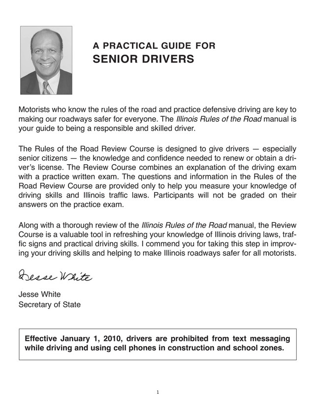 1
A PRACTICAL GUIDE FOR
SENIOR DRIVERS
Motorists who know the rules of the road and practice defensive driving are key to
making our roadways safer for everyone. The Illinois Rules of the Road manual is
your guide to being a responsible and skilled driver.
The Rules of the Road Review Course is designed to give drivers — especially
senior citizens — the knowledge and confidence needed to renew or obtain a dri-
verʼs license. The Review Course combines an explanation of the driving exam
with a practice written exam. The questions and information in the Rules of the
Road Review Course are provided only to help you measure your knowledge of
driving skills and Illinois traffic laws. Participants will not be graded on their
answers on the practice exam.
Along with a thorough review of the Illinois Rules of the Road manual, the Review
Course is a valuable tool in refreshing your knowledge of Illinois driving laws, traf-
fic signs and practical driving skills. I commend you for taking this step in improv-
ing your driving skills and helping to make Illinois roadways safer for all motorists.
Jesse White
Secretary of State
Effective January 1, 2010, drivers are prohibited from text messaging
while driving and using cell phones in construction and school zones.
