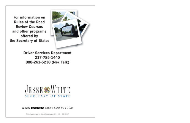 For information on
Rules of the Road
Review Courses
and other programs
offered by
the Secretary of State:
Driver Services Department
217-785-1440
888-261-5238 (Nex Talk)
Printed by authority of the State of Illinois. August 2011— 10M— DSD DS 9.7
