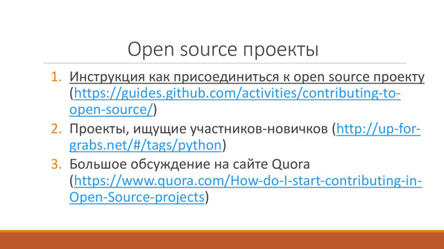 Open source проекты
1. Инструкция как присоединиться к open source проекту
(https://guides.github.com/activities/contributing-to-
open-source/)
2. Проекты, ищущие участников-новичков (http://up-for-
grabs.net/#/tags/python)
3. Большое обсуждение на сайте Quora
(https://www.quora.com/How-do-I-start-contributing-in-
Open-Source-projects)
