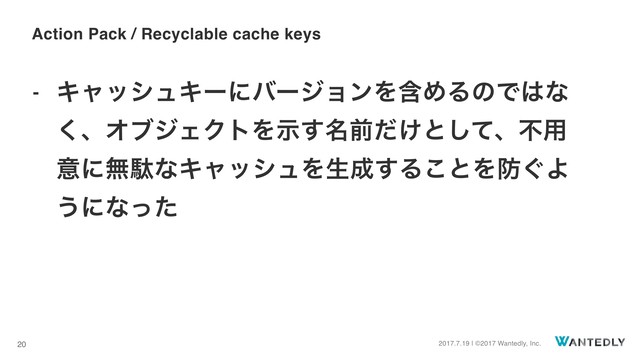 2017.7.19 | ©2017 Wantedly, Inc.
20
- ΩϟογϡΩʔʹόʔδϣϯΛؚΊΔͷͰ͸ͳ
͘ɺΦϒδΣΫτΛ໊ࣔ͢લ͚ͩͱͯ͠ɺෆ༻
ҙʹແବͳΩϟογϡΛੜ੒͢Δ͜ͱΛ๷͙Α
͏ʹͳͬͨ
Action Pack / Recyclable cache keys
