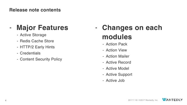 2017.7.19 | ©2017 Wantedly, Inc.
4
- Major Features
- Active Storage
- Redis Cache Store
- HTTP/2 Early Hints
- Credentials
- Content Security Policy 
 
- Changes on each
modules
- Action Pack
- Action View
- Action Mailer
- Active Record
- Active Model
- Active Support
- Active Job
Release note contents
