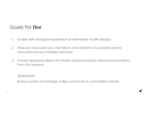 56
Goals for flor
1. Enable safe and agile exploration of alternative model designs
2. Passively track and sync the history and versions of a pipeline and its
executions across multiple machines
3. Answer questions about the history and provenance, and procure artifacts
from the versions
•
Approach:
•
Build a system to leverage widely used tools in a principled manner.

