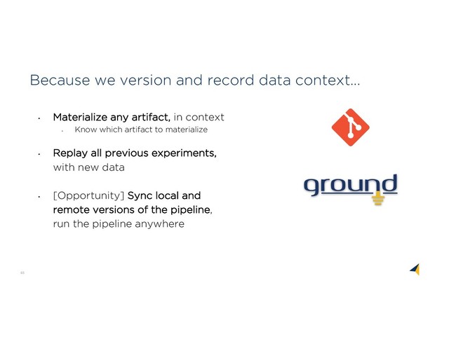 65
Because we version and record data context...
• Materialize any artifact, in context
•
Know which artifact to materialize
• Replay all previous experiments,
with new data
•
[Opportunity] Sync local and
remote versions of the pipeline,
run the pipeline anywhere
