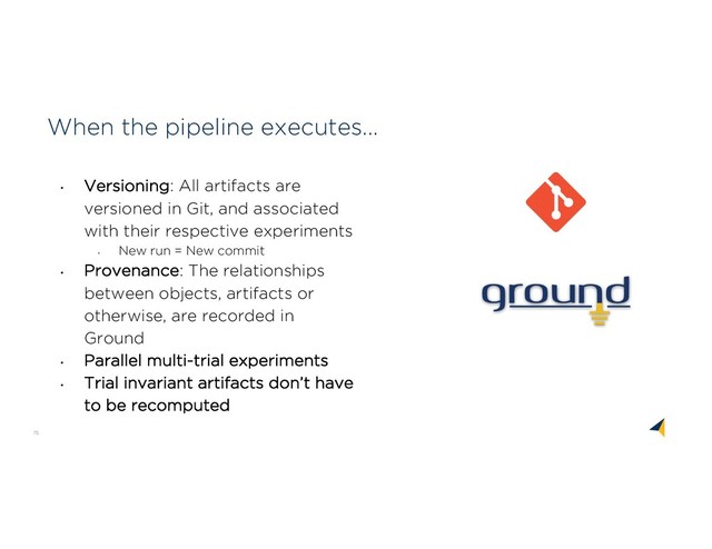 75
When the pipeline executes...
• Versioning: All artifacts are
versioned in Git, and associated
with their respective experiments
•
New run = New commit
• Provenance: The relationships
between objects, artifacts or
otherwise, are recorded in
Ground
• Parallel multi-trial experiments
• Trial invariant artifacts don’t have
to be recomputed
