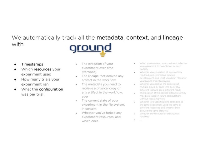 We automatically track all the metadata, context, and lineage
with
● Timestamps
● Which resources your
experiment used
● How many trials your
experiment ran
● What the configuration
was per trial
● The evolution of your
experiment over time
(versions)
● The lineage that derived any
artifact in the workflow
● The metadata you need to
retrieve a physical copy of
any artifact in the workflow,
ever
● The current state of your
experiment in the file system,
in context
● Whether you’ve forked any
experiment resources, and
which ones
● When you executed an experiment, whether
you executed it to completion, or only
partially
● Whether you’ve peeked at intermediary
results during interactive pipeline
development, and what you did in Flor after
you learned this information
● Whether you peek at the same result
multiple times, or each time peek at a
different trial and see a different result
● The location of the peeked artifacts so they
may be re-used in future computations
without repeating work
● Whether two specifications belonging to
the same experiment used the same or
different resources, and whether they
derived the same artifacts.
● Whether any resource or artifact was
renamed
● ….
