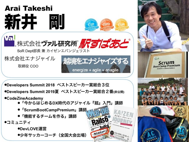 גࣜձࣾΤφδϟΠϧ
৽Ҫ ߶
Arai Takeshi
औక໾ COO


SoR Dept෦௕ ݉ ΧΠθϯΤόϯδΣϦετ
•Developers Summit 2018 ϕετεϐʔΧʔ৆૯߹̏Ґ
•Developers Summit 2019Ն ϕετεϐʔΧʔ৆૯߹̎൪(ඇެ։)
•CodeZineAcademy
•ʮࠓ͔Β͸͡ΊΔDX࣌୅ͷΞδϟΠϧʰ௒ʱೖ໳ʯߨࢣ
•ʮScrumBootCampPremiumʯߨࢣ
•ʮػೳ͢ΔνʔϜΛ࡞Δʯߨࢣ
•ίϛϡχςΟ
•DevLOVEӡӦ
•গ೥αοΧʔίʔνʢશࠃେձग़৔ʣ
