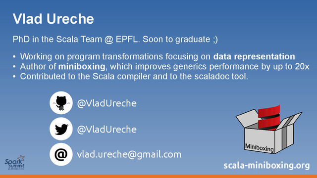 Vlad Ureche
PhD in the Scala Team @ EPFL. Soon to graduate ;)
●
Working on program transformations focusing on data representation
●
Author of miniboxing, which improves generics performance by up to 20x
●
Contributed to the Scala compiler and to the scaladoc tool.
@
@VladUreche
@VladUreche
vlad.ureche@gmail.com
scala-miniboxing.org
