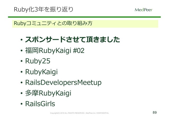 89
Copyright(C) 2019 ALL RIGHTS RESERVED , MedPeer,Inc. CONFIDENTIAL
Ruby化3年を振り返り
Rubyコミュニティとの取り組み⽅
• スポンサードさせて頂きました
• 福岡RubyKaigi #02
• Ruby25
• RubyKaigi
• RailsDevelopersMeetup
• 多摩RubyKaigi
• RailsGirls

