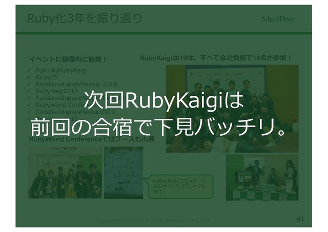 91
Copyright(C) 2019 ALL RIGHTS RESERVED , MedPeer,Inc. CONFIDENTIAL
ü FukuokaRubyKaigi
ü Ruby25
ü RailsDevelopersMeetup 2018
ü RubyKaigi2018
ü RailsDevelopersMeetup Extream
ü RubyWorld Conference
ü RailsDevelopersMeetup2019
ü RubyKaigi2019
イベントに積極的に協賛！ RubyKaigi2019は、すべて会社負担で18名が参加！
RubyWorld Conferenceではブースも出展
Matz＆Rubyコミッターか
らのサイン⼊りTシャツも
GET！
Ruby化3年を振り返り
次回RubyKaigiは
前回の合宿で下⾒バッチリ。
