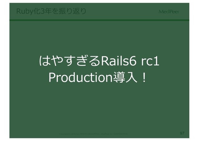 97
Copyright(C) 2019 ALL RIGHTS RESERVED , MedPeer,Inc. CONFIDENTIAL
Ruby化3年を振り返り
はやすぎるRails6 rc1
Production導⼊！
