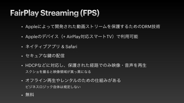 FairPlay Streaming (FPS)
• AppleʹΑͬͯ։ൃ͞ΕͨಈըετϦʔϜΛอޢ͢ΔͨΊͷDRMٕज़


• AppleͷσόΠεʢ+ AirPlayରԠεϚʔτTVʣͰར༻Մೳ


• ωΠςΟϒΞϓϦ & Safari


• ηΩϡΞͳ伴ͷ഑৴


• HDCPͳͲʹରԠ͠ɺอޢ͞Εͨܦ࿏ͰͷΈө૾ɾԻ੠Λ࠶ੜ
 
εΫγϣΛࡱΔͱө૾ྖҬ͕ਅͬࠇʹͳΔ


• ΦϑϥΠϯ࠶ੜ΍ϨϯλϧͷͨΊͷ࢓૊Έ͕͋Δ
 
ϏδωεϩδοΫࣗମ͸نఆ͠ͳ͍


• ແྉ
