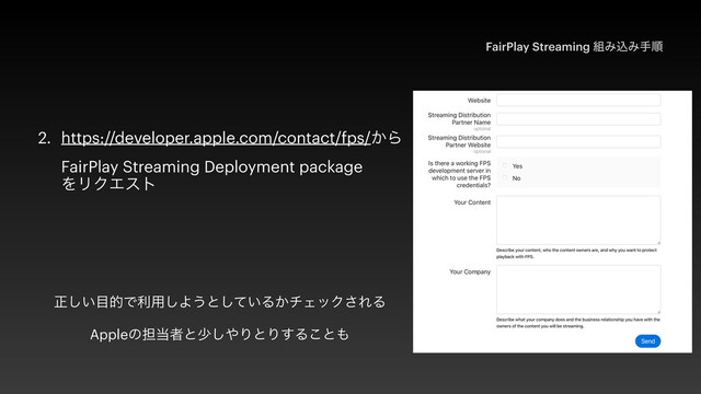 2. https://developer.apple.com/contact/fps/͔Β
 
FairPlay Streaming Deployment package
 
ΛϦΫΤετ
FairPlay Streaming ૊ΈࠐΈखॱ
ਖ਼͍͠໨తͰར༻͠Α͏ͱ͍ͯ͠Δ͔νΣοΫ͞ΕΔ


Appleͷ୲౰ऀͱগ͠΍ΓͱΓ͢Δ͜ͱ΋
