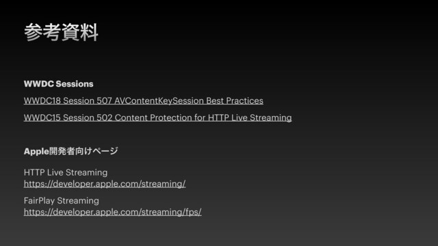 ࢀߟࢿྉ
WWDC Sessions


WWDC18 Session 507 AVContentKeySession Best Practices


WWDC15 Session 502 Content Protection for HTTP Live Streaming


Apple։ൃऀ޲͚ϖʔδ


HTTP Live Streaming
 
https://developer.apple.com/streaming/


FairPlay Streaming
 
https://developer.apple.com/streaming/fps/
