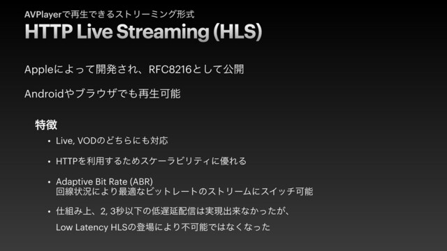 HTTP Live Streaming (HLS)
AVPlayerͰ࠶ੜͰ͖ΔετϦʔϛϯάܗࣜ
• Live, VODͷͲͪΒʹ΋ରԠ


• HTTPΛར༻͢ΔͨΊεέʔϥϏϦςΟʹ༏ΕΔ


• Adaptive Bit Rate (ABR)
 
ճઢঢ়گʹΑΓ࠷దͳϏοτϨʔτͷετϦʔϜʹεΠονՄೳ


• ࢓૊Έ্ɺ2, 3ඵҎԼͷ௿஗Ԇ഑৴͸࣮ݱग़དྷͳ͔͕ͬͨɺ
 
Low Latency HLSͷొ৔ʹΑΓෆՄೳͰ͸ͳ͘ͳͬͨ
AppleʹΑͬͯ։ൃ͞ΕɺRFC8216ͱͯ͠ެ։


Android΍ϒϥ΢βͰ΋࠶ੜՄೳ
ಛ௃
