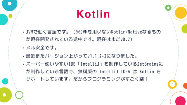 Kotlin
• JVMで動く言語です。（※JVMを用いないKotlin/Nativeなるもの
が現在開発されている途中です。現在はまだv0.2）
• ヌル安全です。
• 最近またバージョン上がってv1.1.2-2になりました。
• スーパー使いやすいIDE「IntelliJ」を制作しているJetBrains社
が制作している言語で、無料版の IntelliJ IDEA は Kotlin を
サポートしています。だからプログラミングがすごく楽！
