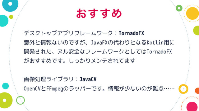 ͓͢͢Ί
デスクトップアプリフレームワーク：TornadoFX
意外と情報ないのですが、JavaFXの代わりとなるKotlin用に
開発された、ヌル安全なフレームワークとしてはTornadoFX
がおすすめです。しっかりメンテされてます
画像処理ライブラリ：JavaCV
OpenCVとFFmpegのラッパーです。情報が少ないのが難点……
