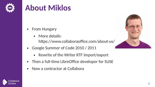 2
About Miklos
● From Hungary
● More details:
https://www.collaboraoffice.com/about-us/
● Google Summer of Code 2010 / 2011
● Rewrite of the Writer RTF import/export
● Then a full-time LibreOffice developer for SUSE
● Now a contractor at Collabora
