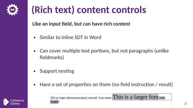 3
(Rich text) content controls
Like an input field, but can have rich content
● Similar to inline SDT in Word
● Can cover multiple text portions, but not paragraphs (unlike
fieldmarks)
● Support nesting
● Have a set of properties on them (no field instruction / result)
