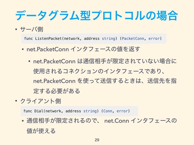 σʔλάϥϜܕϓϩτίϧͷ৔߹
• αʔόଆ
• net.PacketConn ΠϯλϑΣʔεͷ஋Λฦ͢
• net.PacketConn ͸௨৴૬ख͕ݶఆ͞Ε͍ͯͳ͍৔߹ʹ
࢖༻͞ΕΔίωΫγϣϯͷΠϯλϑΣʔεͰ͋Γɺ
net.PacketConn Λ࢖ͬͯૹ৴͢Δͱ͖͸ɺૹ৴ઌΛࢦ
ఆ͢Δඞཁ͕͋Δ
• ΫϥΠΞϯτଆ
• ௨৴૬ख͕ݶఆ͞ΕΔͷͰɺ net.Conn ΠϯλϑΣʔεͷ
஋͕࢖͑Δ



