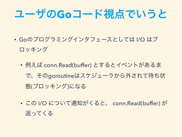 ϢʔβͷGoίʔυࢹ఺Ͱ͍͏ͱ
• GoͷϓϩάϥϛϯάΠϯλϑΣʔεͱͯ͠͸ I/O ͸ϒ
ϩοΩϯά
• ྫ͑͹ conn.Read(buffer) ͱ͢ΔͱΠϕϯτ͕͋Δ·
Ͱɺͦͷgoroutine͸εέδϡʔϥ͔Β֎͞Εͯ଴ͪঢ়
ଶ(ϒϩοΩϯά)ʹͳΔ
• ͜ͷ I/O ʹ͍ͭͯ௨஌͕͘Δͱɺ conn.Read(buffer) ͕
ฦͬͯ͘Δ
