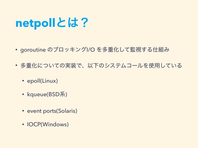 netpollͱ͸ʁ
• goroutine ͷϒϩοΩϯάI/O ΛଟॏԽͯ͠؂ࢹ͢Δ࢓૊Έ
• ଟॏԽʹ͍ͭͯͷ࣮૷ͰɺҎԼͷγεςϜίʔϧΛ࢖༻͍ͯ͠Δ
• epoll(Linux)
• kqueue(BSDܥ)
• event ports(Solaris)
• IOCP(Windows)
