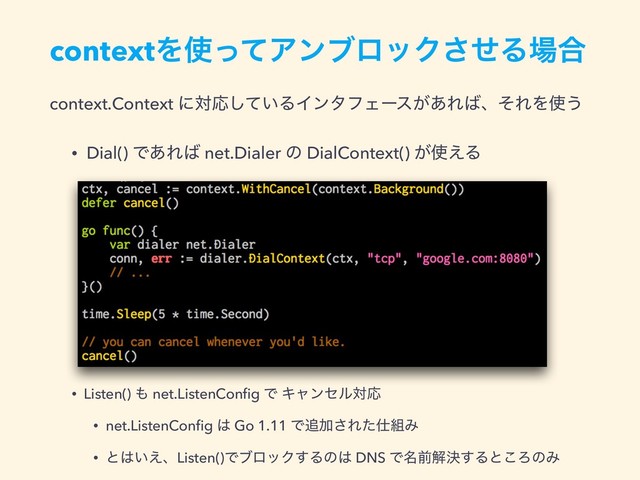contextΛ࢖ͬͯΞϯϒϩοΫͤ͞Δ৔߹
context.Context ʹରԠ͍ͯ͠ΔΠϯλϑΣʔε͕͋Ε͹ɺͦΕΛ࢖͏
• Dial() Ͱ͋Ε͹ net.Dialer ͷ DialContext() ͕࢖͑Δ
• Listen() ΋ net.ListenConﬁg Ͱ ΩϟϯηϧରԠ
• net.ListenConﬁg ͸ Go 1.11 Ͱ௥Ճ͞Εͨ࢓૊Έ
• ͱ͸͍͑ɺListen()ͰϒϩοΫ͢Δͷ͸ DNS Ͱ໊લղܾ͢Δͱ͜ΖͷΈ
