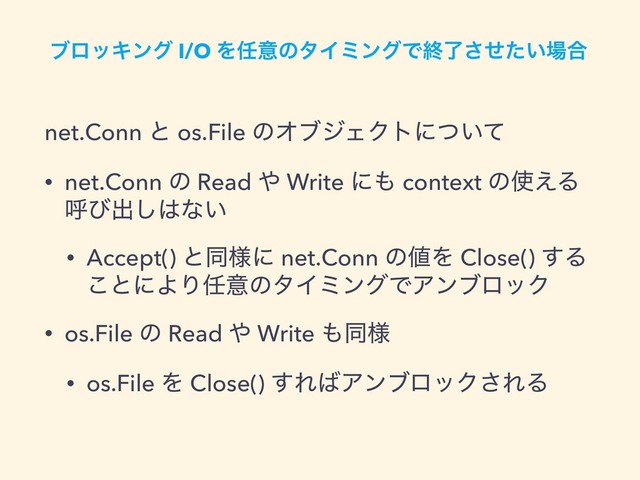 ϒϩοΩϯά I/O Λ೚ҙͷλΠϛϯάͰऴ͍ྃͤͨ͞৔߹
net.Conn ͱ os.File ͷΦϒδΣΫτʹ͍ͭͯ
• net.Conn ͷ Read ΍ Write ʹ΋ context ͷ࢖͑Δ
ݺͼग़͠͸ͳ͍
• Accept() ͱಉ༷ʹ net.Conn ͷ஋Λ Close() ͢Δ
͜ͱʹΑΓ೚ҙͷλΠϛϯάͰΞϯϒϩοΫ
• os.File ͷ Read ΍ Write ΋ಉ༷
• os.File Λ Close() ͢Ε͹ΞϯϒϩοΫ͞ΕΔ
