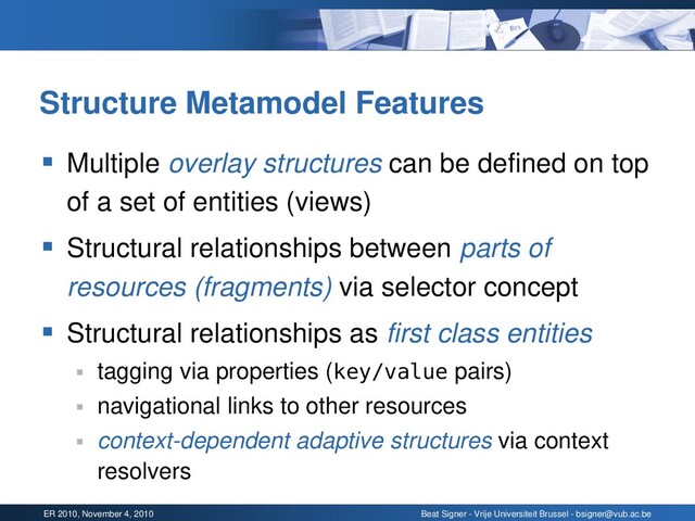 ER 2010, November 4, 2010 Beat Signer - Vrije Universiteit Brussel - bsigner@vub.ac.be
Structure Metamodel Features
▪ Multiple overlay structures can be defined on top
of a set of entities (views)
▪ Structural relationships between parts of
resources (fragments) via selector concept
▪ Structural relationships as first class entities
▪ tagging via properties (key/value pairs)
▪ navigational links to other resources
▪ context-dependent adaptive structures via context
resolvers
