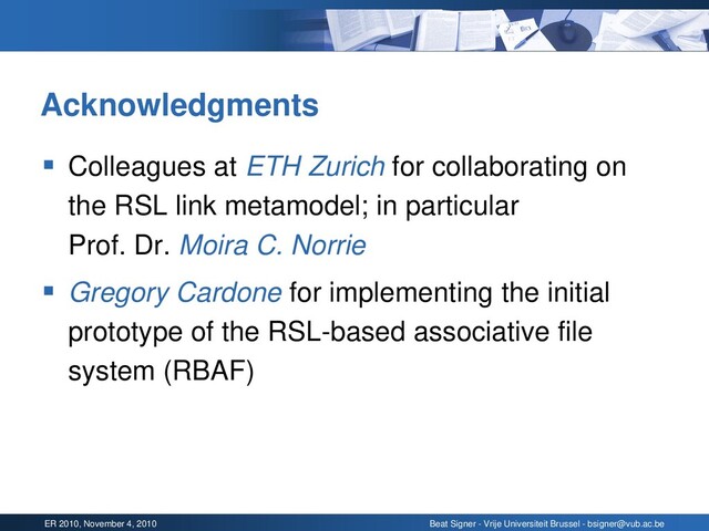 ER 2010, November 4, 2010 Beat Signer - Vrije Universiteit Brussel - bsigner@vub.ac.be
Acknowledgments
▪ Colleagues at ETH Zurich for collaborating on
the RSL link metamodel; in particular
Prof. Dr. Moira C. Norrie
▪ Gregory Cardone for implementing the initial
prototype of the RSL-based associative file
system (RBAF)
