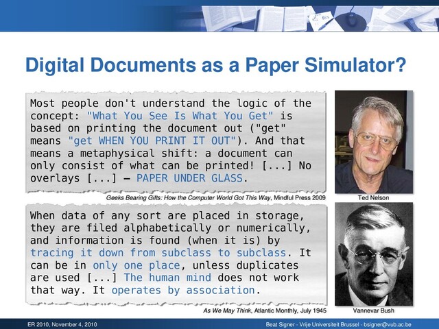 ER 2010, November 4, 2010 Beat Signer - Vrije Universiteit Brussel - bsigner@vub.ac.be
Digital Documents as a Paper Simulator?
Vannevar Bush
Ted Nelson
Most people don't understand the logic of the
concept: "What You See Is What You Get" is
based on printing the document out ("get"
means "get WHEN YOU PRINT IT OUT"). And that
means a metaphysical shift: a document can
only consist of what can be printed! [...] No
overlays [...] – PAPER UNDER GLASS.
When data of any sort are placed in storage,
they are filed alphabetically or numerically,
and information is found (when it is) by
tracing it down from subclass to subclass. It
can be in only one place, unless duplicates
are used [...] The human mind does not work
that way. It operates by association.
As We May Think, Atlantic Monthly, July 1945
Geeks Bearing Gifts: How the Computer World Got This Way, Mindful Press 2009
