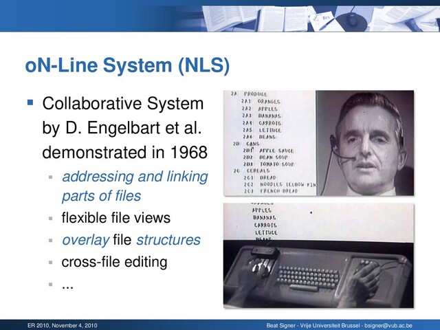 ER 2010, November 4, 2010 Beat Signer - Vrije Universiteit Brussel - bsigner@vub.ac.be
oN-Line System (NLS)
▪ Collaborative System
by D. Engelbart et al.
demonstrated in 1968
▪ addressing and linking
parts of files
▪ flexible file views
▪ overlay file structures
▪ cross-file editing
▪ ...
