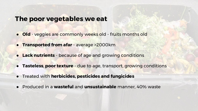 The poor vegetables we eat
● Old - veggies are commonly weeks old - fruits months old
● Transported from afar - average >2000km
● Lack nutrients - because of age and growing conditions
● Tasteless, poor texture - due to age, transport, growing conditions
● Treated with herbicides, pesticides and fungicides
● Produced in a wasteful and unsustainable manner, 40% waste
